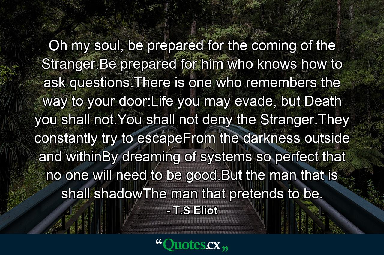 Oh my soul, be prepared for the coming of the Stranger.Be prepared for him who knows how to ask questions.There is one who remembers the way to your door:Life you may evade, but Death you shall not.You shall not deny the Stranger.They constantly try to escapeFrom the darkness outside and withinBy dreaming of systems so perfect that no one will need to be good.But the man that is shall shadowThe man that pretends to be. - Quote by T.S Eliot