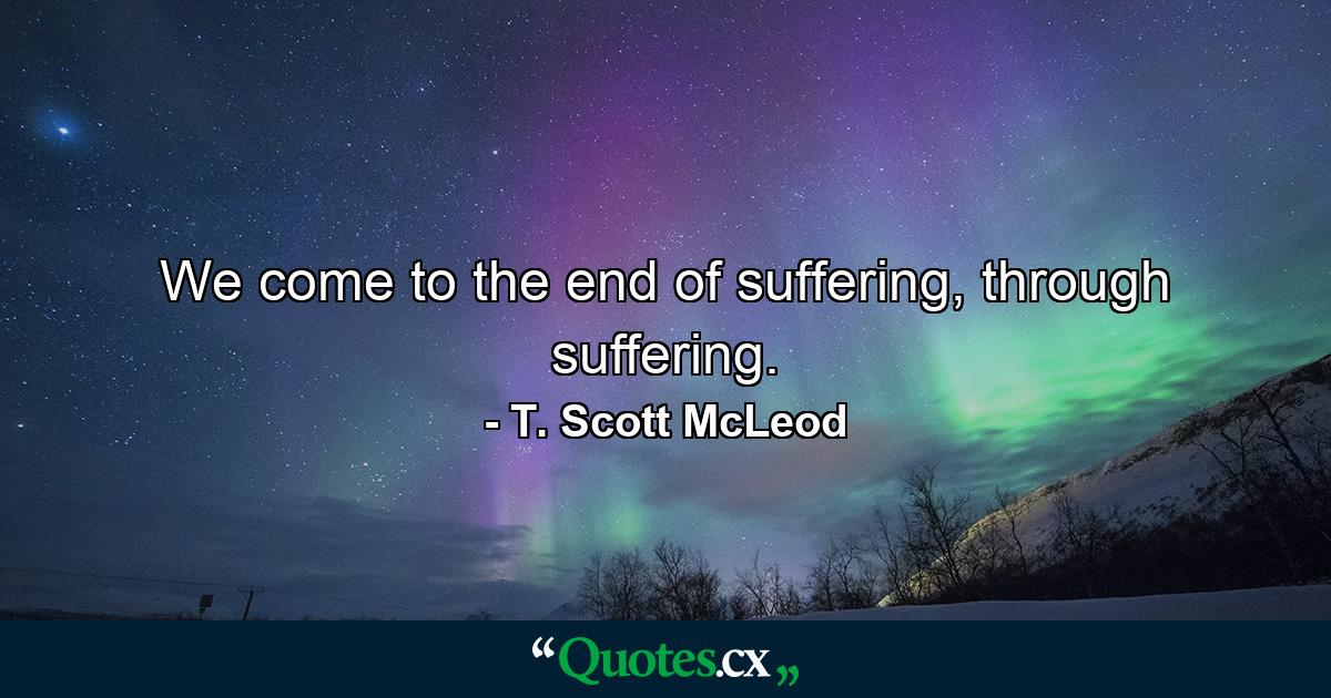 We come to the end of suffering, through suffering. - Quote by T. Scott McLeod