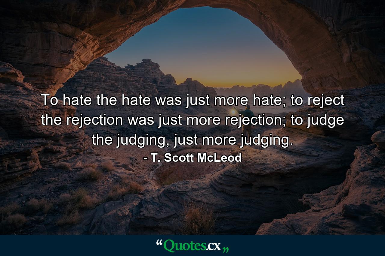 To hate the hate was just more hate; to reject the rejection was just more rejection; to judge the judging, just more judging. - Quote by T. Scott McLeod