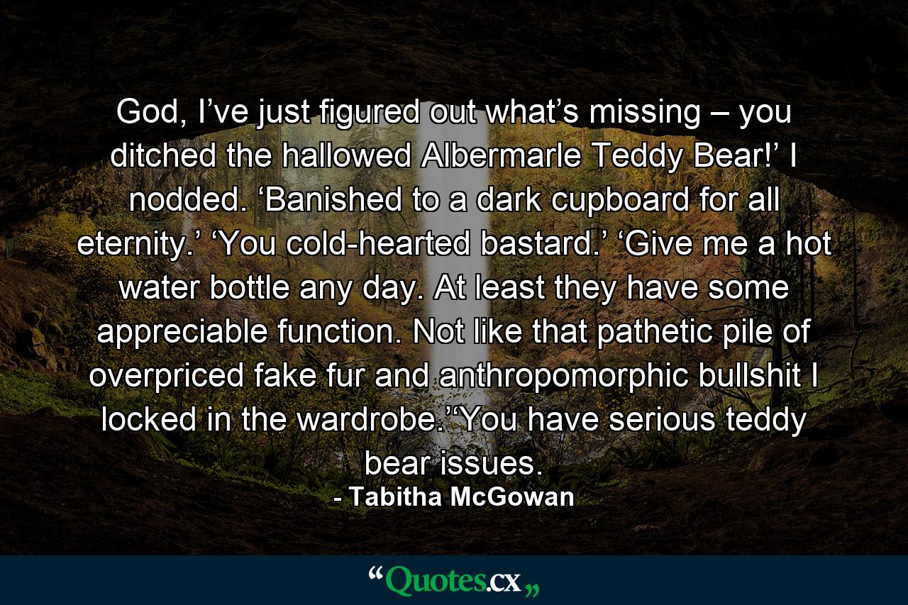 God, I’ve just figured out what’s missing – you ditched the hallowed Albermarle Teddy Bear!’ I nodded.   ‘Banished to a dark cupboard for all eternity.’ ‘You cold-hearted bastard.’ ‘Give me a hot water bottle any day.   At least they have some appreciable function.   Not like that pathetic pile of overpriced fake fur and anthropomorphic bullshit I locked in the wardrobe.’‘You have serious teddy bear issues. - Quote by Tabitha McGowan