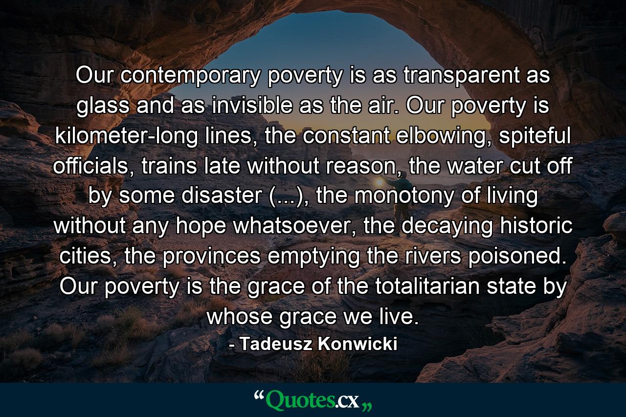 Our contemporary poverty is as transparent as glass and as invisible as the air. Our poverty is kilometer-long lines, the constant elbowing, spiteful officials, trains late without reason, the water cut off by some disaster (...), the monotony of living without any hope whatsoever, the decaying historic cities, the provinces emptying the rivers poisoned. Our poverty is the grace of the totalitarian state by whose grace we live. - Quote by Tadeusz Konwicki