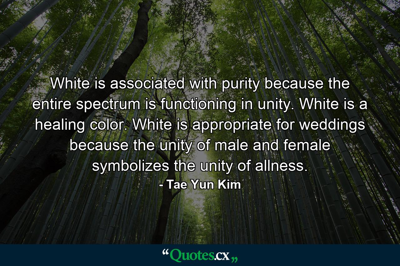 White is associated with purity because the entire spectrum is functioning in unity. White is a healing color. White is appropriate for weddings because the unity of male and female symbolizes the unity of allness. - Quote by Tae Yun Kim