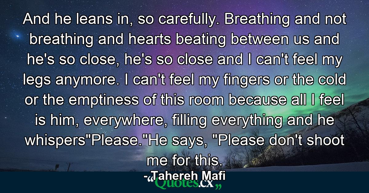 And he leans in, so carefully. Breathing and not breathing and hearts beating between us and he's so close, he's so close and I can't feel my legs anymore. I can't feel my fingers or the cold or the emptiness of this room because all I feel is him, everywhere, filling everything and he whispers