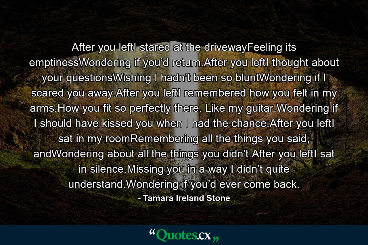 After you leftI stared at the drivewayFeeling its emptinessWondering if you’d return.After you leftI thought about your questionsWishing I hadn’t been so bluntWondering if I scared you away.After you leftI remembered how you felt in my arms.How you fit so perfectly there. Like my guitar.Wondering if I should have kissed you when I had the chance.After you leftI sat in my roomRemembering all the things you said, andWondering about all the things you didn’t.After you leftI sat in silence.Missing you in a way I didn’t quite understand.Wondering if you’d ever come back. - Quote by Tamara Ireland Stone