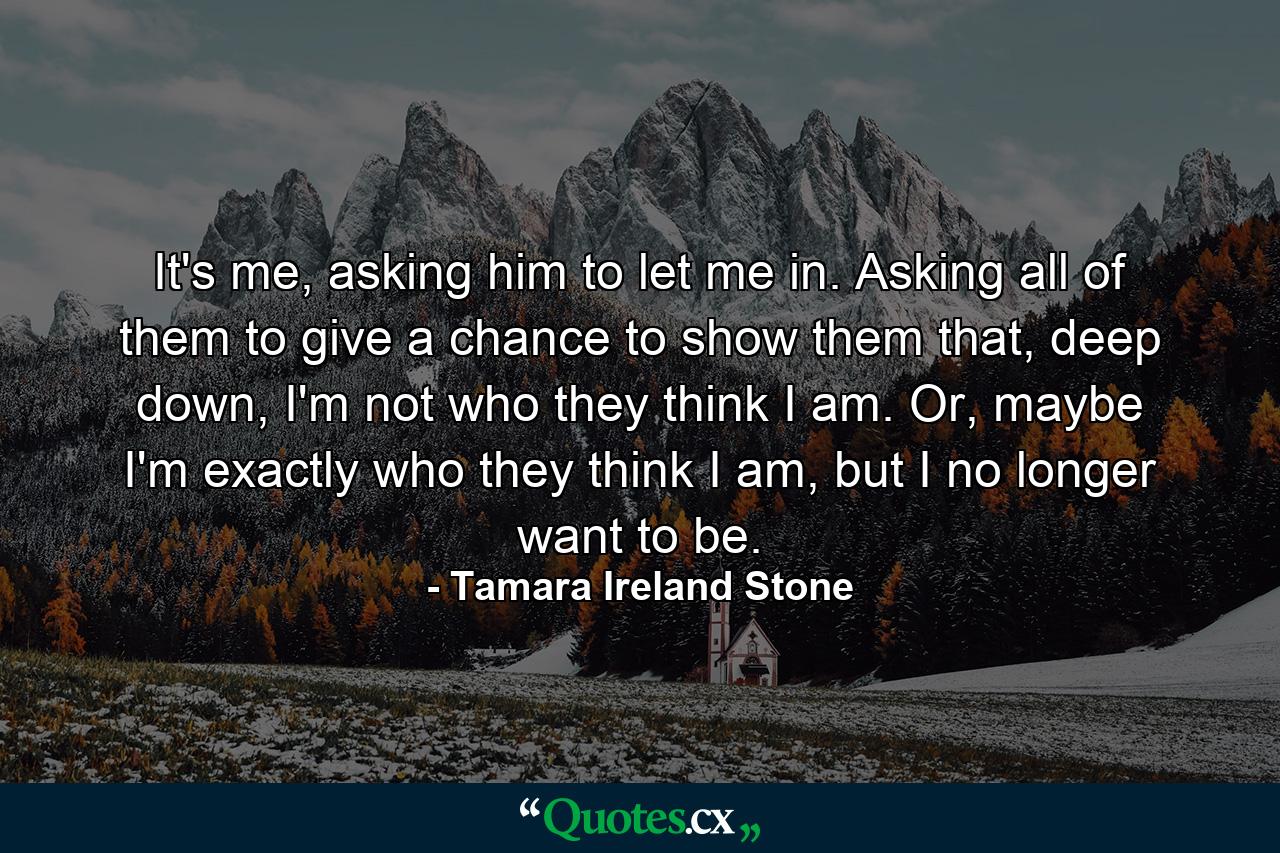 It's me, asking him to let me in. Asking all of them to give a chance to show them that, deep down, I'm not who they think I am. Or, maybe I'm exactly who they think I am, but I no longer want to be. - Quote by Tamara Ireland Stone