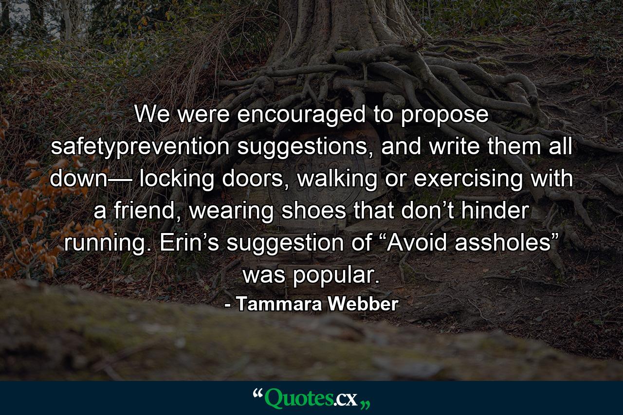 We were encouraged to propose safetyprevention suggestions, and write them all down— locking doors, walking or exercising with a friend, wearing shoes that don’t hinder running. Erin’s suggestion of “Avoid assholes” was popular. - Quote by Tammara Webber