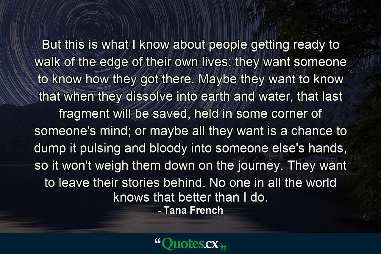 But this is what I know about people getting ready to walk of the edge of their own lives: they want someone to know how they got there. Maybe they want to know that when they dissolve into earth and water, that last fragment will be saved, held in some corner of someone's mind; or maybe all they want is a chance to dump it pulsing and bloody into someone else's hands, so it won't weigh them down on the journey. They want to leave their stories behind. No one in all the world knows that better than I do. - Quote by Tana French