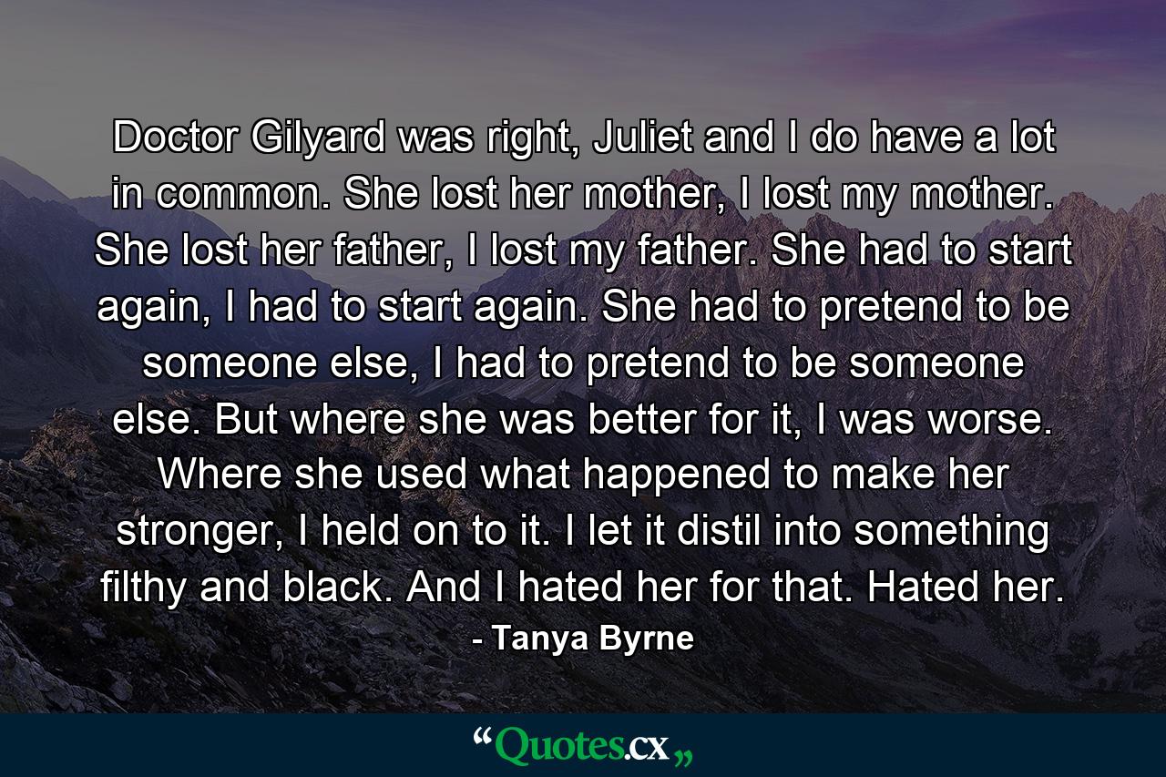 Doctor Gilyard was right, Juliet and I do have a lot in common. She lost her mother, I lost my mother. She lost her father, I lost my father. She had to start again, I had to start again. She had to pretend to be someone else, I had to pretend to be someone else. But where she was better for it, I was worse. Where she used what happened to make her stronger, I held on to it. I let it distil into something filthy and black. And I hated her for that. Hated her. - Quote by Tanya Byrne