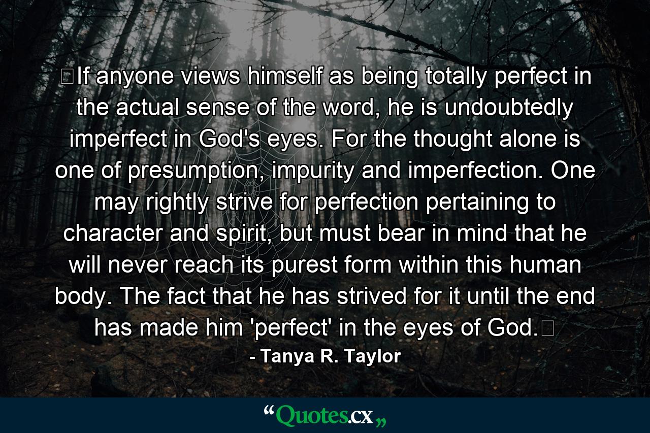 ﻿If anyone views himself as being totally perfect in the actual sense of the word, he is undoubtedly imperfect in God's eyes. For the thought alone is one of presumption, impurity and imperfection. One may rightly strive for perfection pertaining to character and spirit, but must bear in mind that he will never reach its purest form within this human body. The fact that he has strived for it until the end has made him 'perfect' in the eyes of God.﻿ - Quote by Tanya R. Taylor