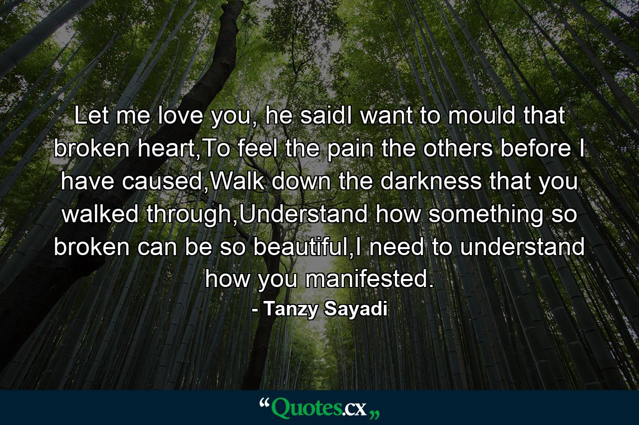 Let me love you, he saidI want to mould that broken heart,To feel the pain the others before I have caused,Walk down the darkness that you walked through,Understand how something so broken can be so beautiful,I need to understand how you manifested. - Quote by Tanzy Sayadi