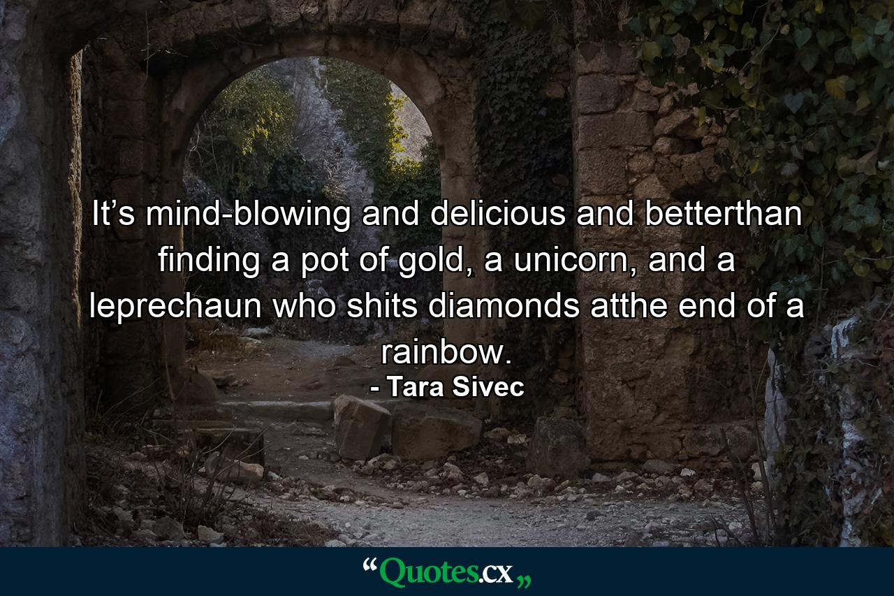 It’s mind-blowing and delicious and betterthan finding a pot of gold, a unicorn, and a leprechaun who shits diamonds atthe end of a rainbow. - Quote by Tara Sivec