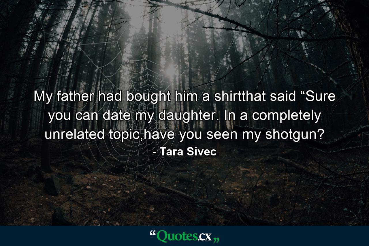 My father had bought him a shirtthat said “Sure you can date my daughter.  In a completely unrelated topic,have you seen my shotgun? - Quote by Tara Sivec