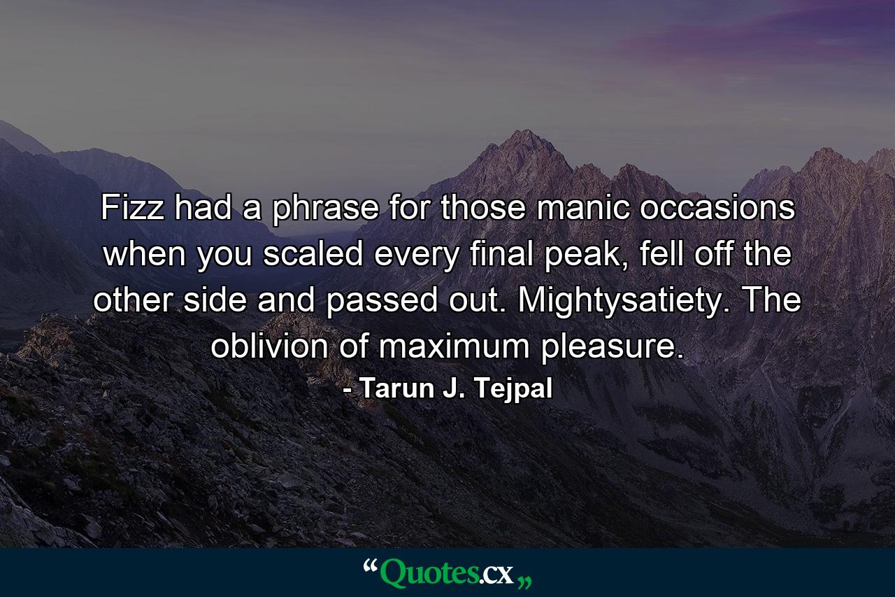 Fizz had a phrase for those manic occasions when you scaled every final peak, fell off the other side and passed out. Mightysatiety. The oblivion of maximum pleasure. - Quote by Tarun J. Tejpal