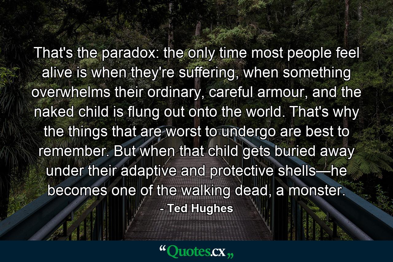 That's the paradox: the only time most people feel alive is when they're suffering, when something overwhelms their ordinary, careful armour, and the naked child is flung out onto the world. That's why the things that are worst to undergo are best to remember. But when that child gets buried away under their adaptive and protective shells—he becomes one of the walking dead, a monster. - Quote by Ted Hughes