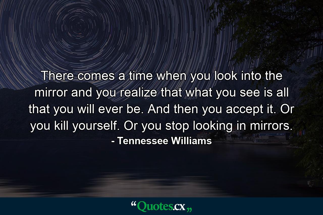 There comes a time when you look into the mirror and you realize that what you see is all that you will ever be. And then you accept it. Or you kill yourself. Or you stop looking in mirrors. - Quote by Tennessee Williams