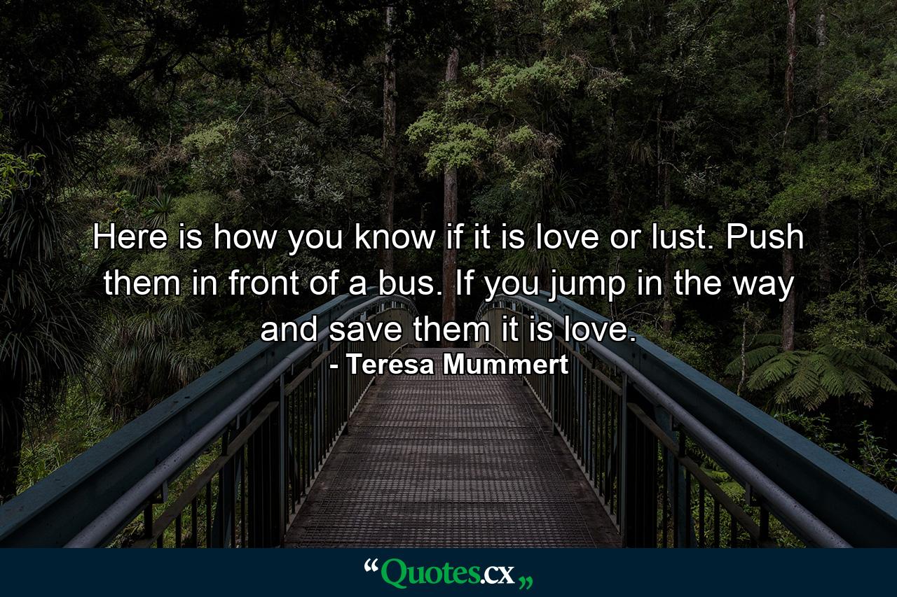 Here is how you know if it is love or lust. Push them in front of a bus. If you jump in the way and save them it is love. - Quote by Teresa Mummert