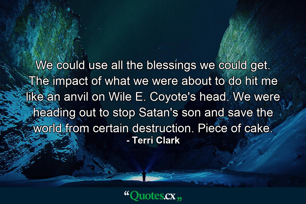 We could use all the blessings we could get. The impact of what we were about to do hit me like an anvil on Wile E. Coyote's head. We were heading out to stop Satan's son and save the world from certain destruction.  Piece of cake. - Quote by Terri Clark