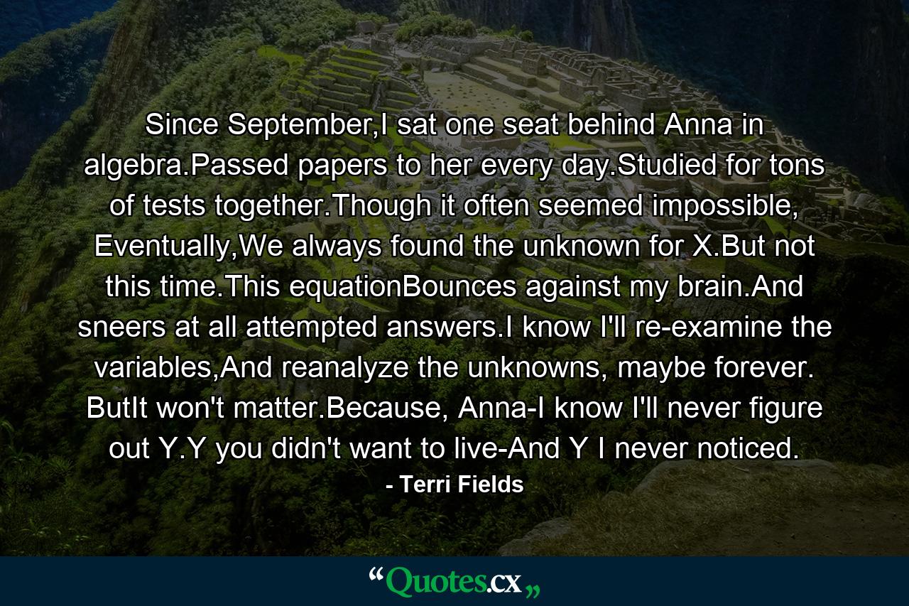 Since September,I sat one seat behind Anna in algebra.Passed papers to her every day.Studied for tons of tests together.Though it often seemed impossible, Eventually,We always found the unknown for X.But not this time.This equationBounces against my brain.And sneers at all attempted answers.I know I'll re-examine the variables,And reanalyze the unknowns, maybe forever. ButIt won't matter.Because, Anna-I know I'll never figure out Y.Y you didn't want to live-And Y I never noticed. - Quote by Terri Fields