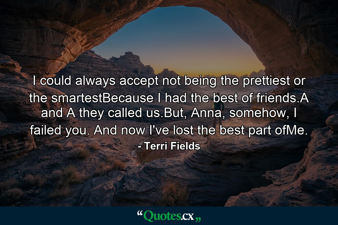 I could always accept not being the prettiest or the smartestBecause I had the best of friends.A and A they called us.But, Anna, somehow, I failed you. And now I've lost the best part ofMe. - Quote by Terri Fields