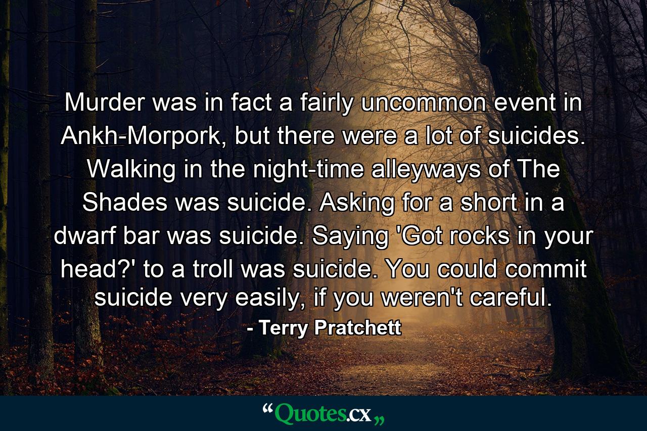 Murder was in fact a fairly uncommon event in Ankh-Morpork, but there were a lot of suicides. Walking in the night-time alleyways of The Shades was suicide. Asking for a short in a dwarf bar was suicide. Saying 'Got rocks in your head?' to a troll was suicide. You could commit suicide very easily, if you weren't careful. - Quote by Terry Pratchett