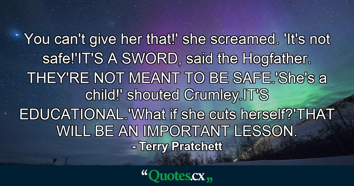 You can't give her that!' she screamed. 'It's not safe!'IT'S A SWORD, said the Hogfather. THEY'RE NOT MEANT TO BE SAFE.'She's a child!' shouted Crumley.IT'S EDUCATIONAL.'What if she cuts herself?'THAT WILL BE AN IMPORTANT LESSON. - Quote by Terry Pratchett