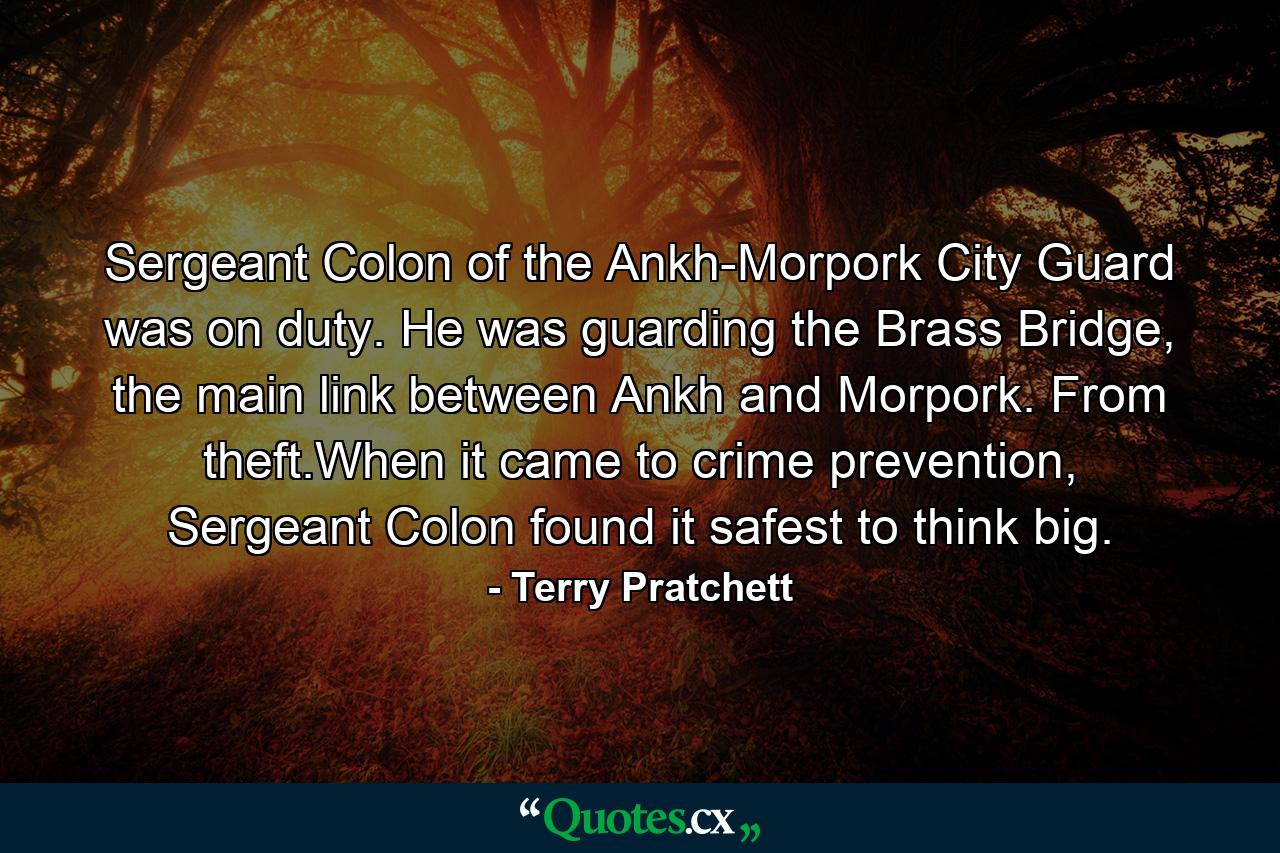 Sergeant Colon of the Ankh-Morpork City Guard was on duty. He was guarding the Brass Bridge, the main link between Ankh and Morpork. From theft.When it came to crime prevention, Sergeant Colon found it safest to think big. - Quote by Terry Pratchett