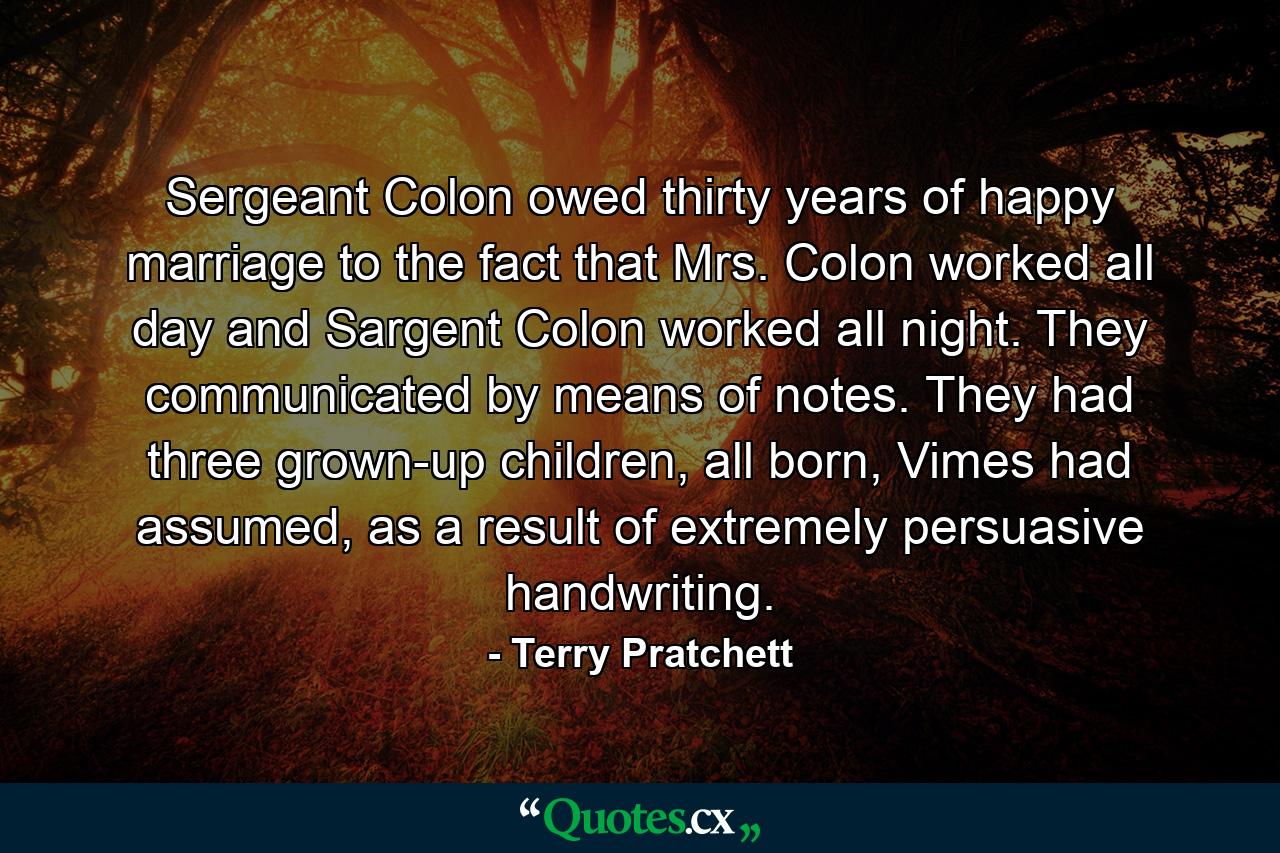 Sergeant Colon owed thirty years of happy marriage to the fact that Mrs. Colon worked all day and Sargent Colon worked all night. They communicated by means of notes. They had three grown-up children, all born, Vimes had assumed, as a result of extremely persuasive handwriting. - Quote by Terry Pratchett