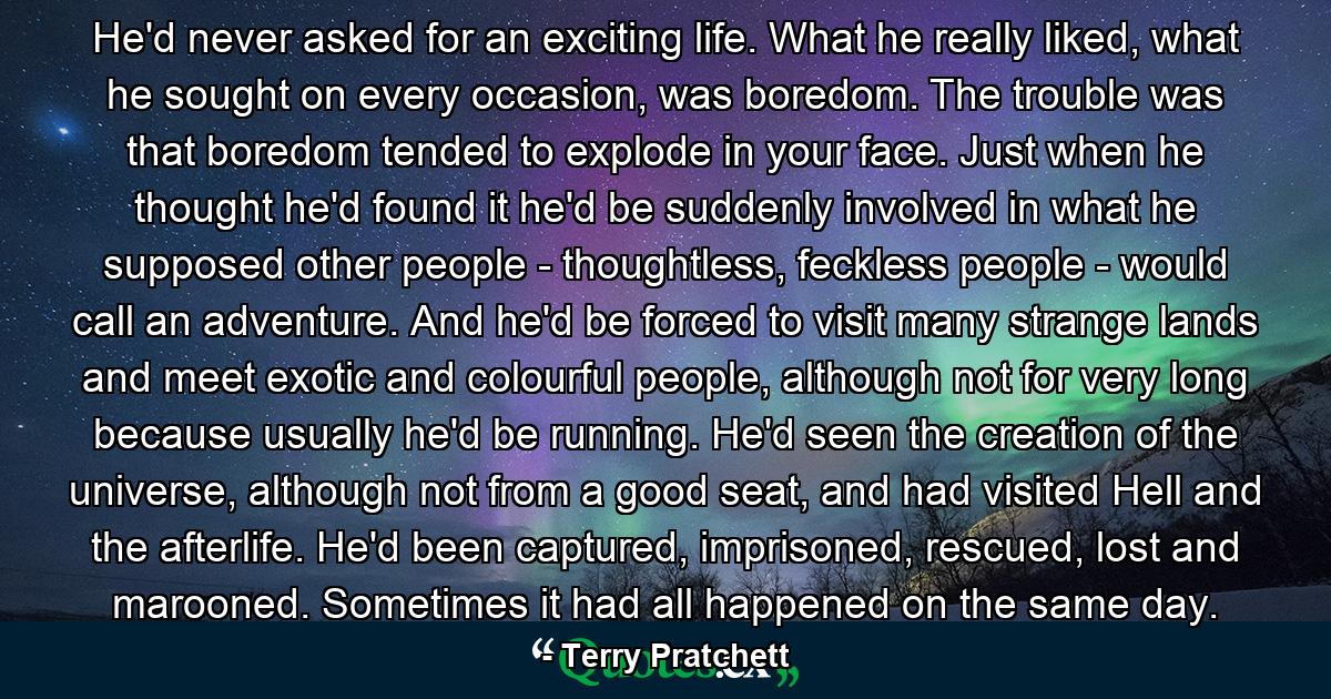 He'd never asked for an exciting life. What he really liked, what he sought on every occasion, was boredom. The trouble was that boredom tended to explode in your face. Just when he thought he'd found it he'd be suddenly involved in what he supposed other people - thoughtless, feckless people - would call an adventure. And he'd be forced to visit many strange lands and meet exotic and colourful people, although not for very long because usually he'd be running. He'd seen the creation of the universe, although not from a good seat, and had visited Hell and the afterlife. He'd been captured, imprisoned, rescued, lost and marooned. Sometimes it had all happened on the same day. - Quote by Terry Pratchett