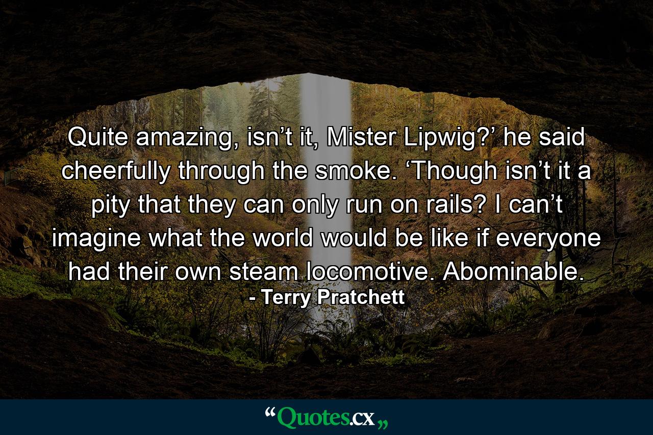 Quite amazing, isn’t it, Mister Lipwig?’ he said cheerfully through the smoke. ‘Though isn’t it a pity that they can only run on rails? I can’t imagine what the world would be like if everyone had their own steam locomotive. Abominable. - Quote by Terry Pratchett