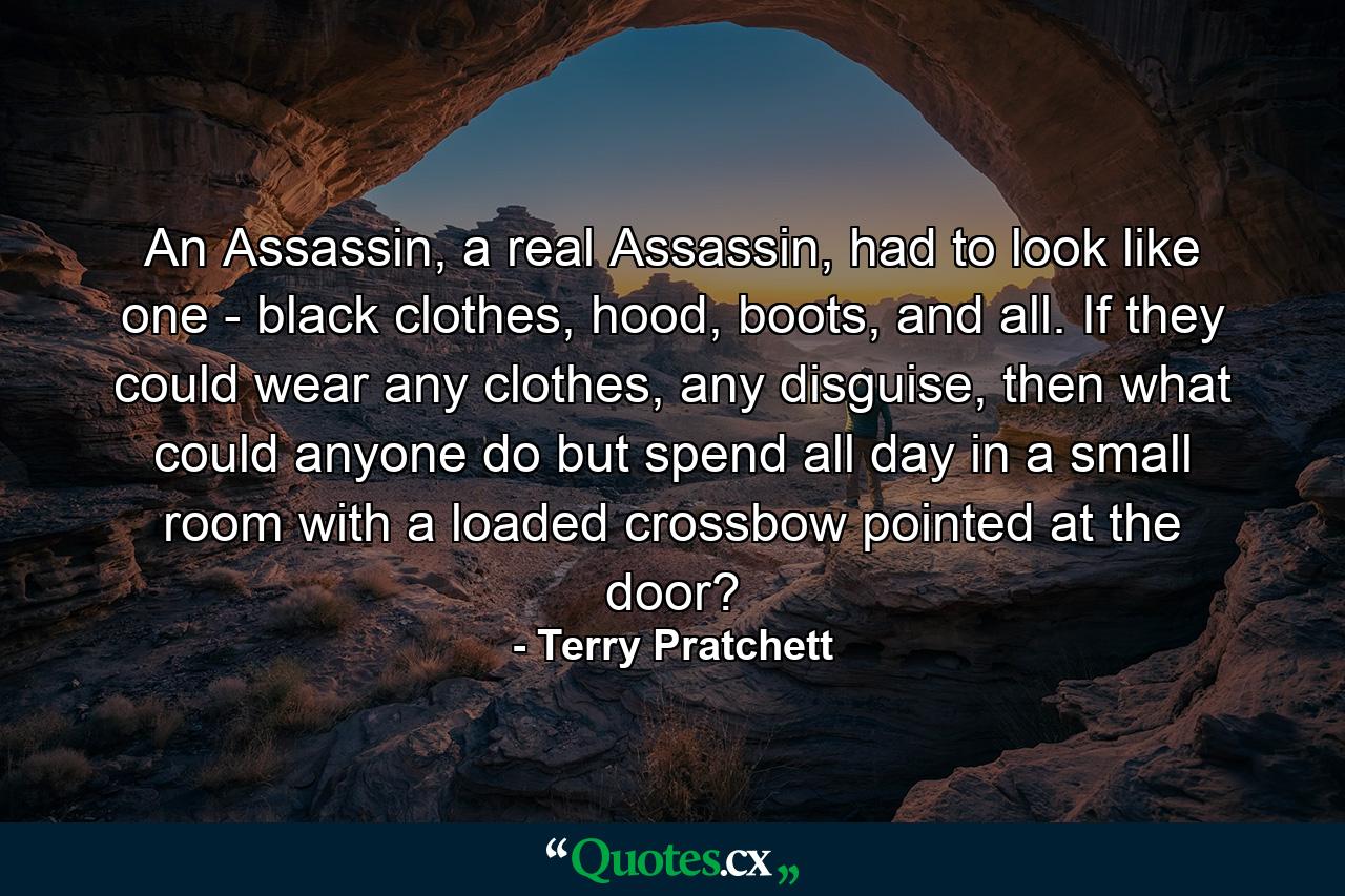 An Assassin, a real Assassin, had to look like one - black clothes, hood, boots, and all. If they could wear any clothes, any disguise, then what could anyone do but spend all day in a small room with a loaded crossbow pointed at the door? - Quote by Terry Pratchett