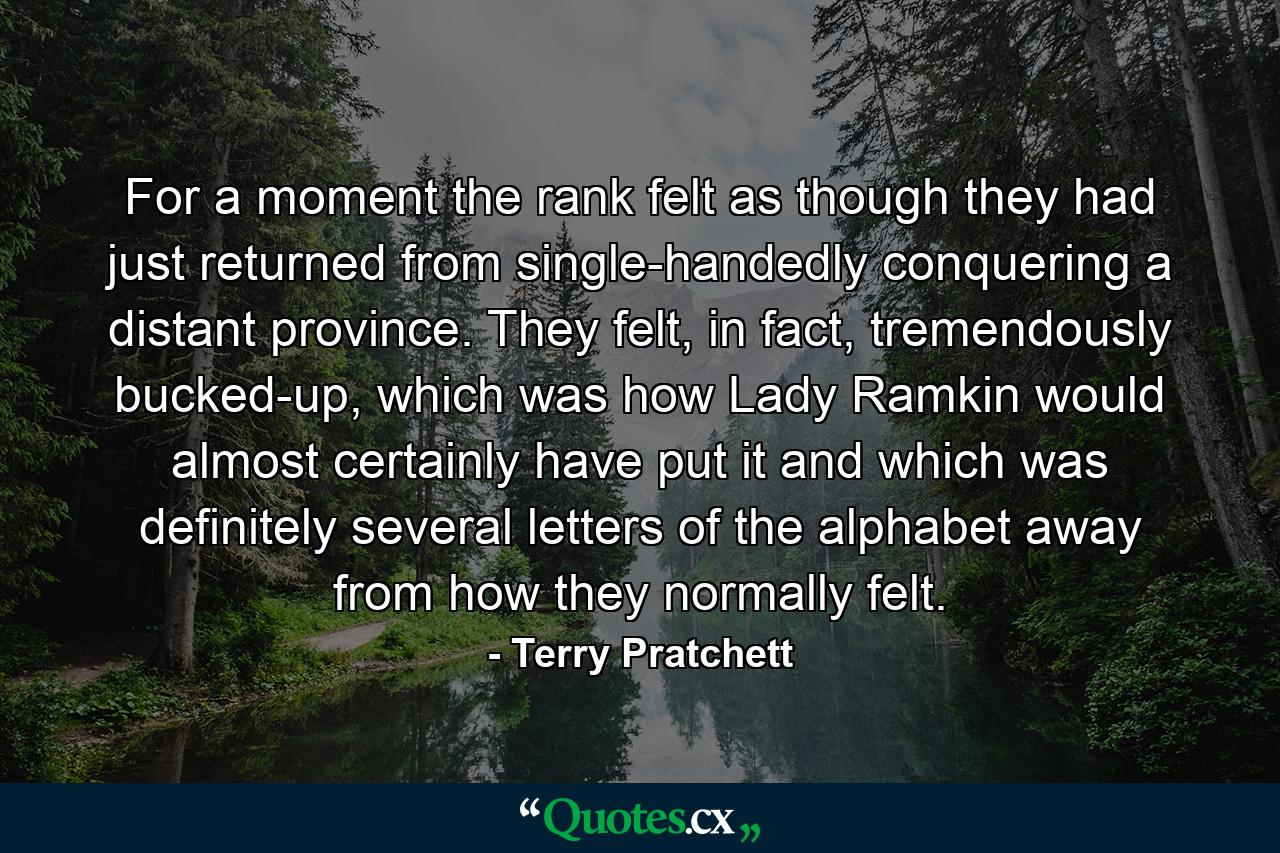 For a moment the rank felt as though they had just returned from single-handedly conquering a distant province. They felt, in fact, tremendously bucked-up, which was how Lady Ramkin would almost certainly have put it and which was definitely several letters of the alphabet away from how they normally felt. - Quote by Terry Pratchett