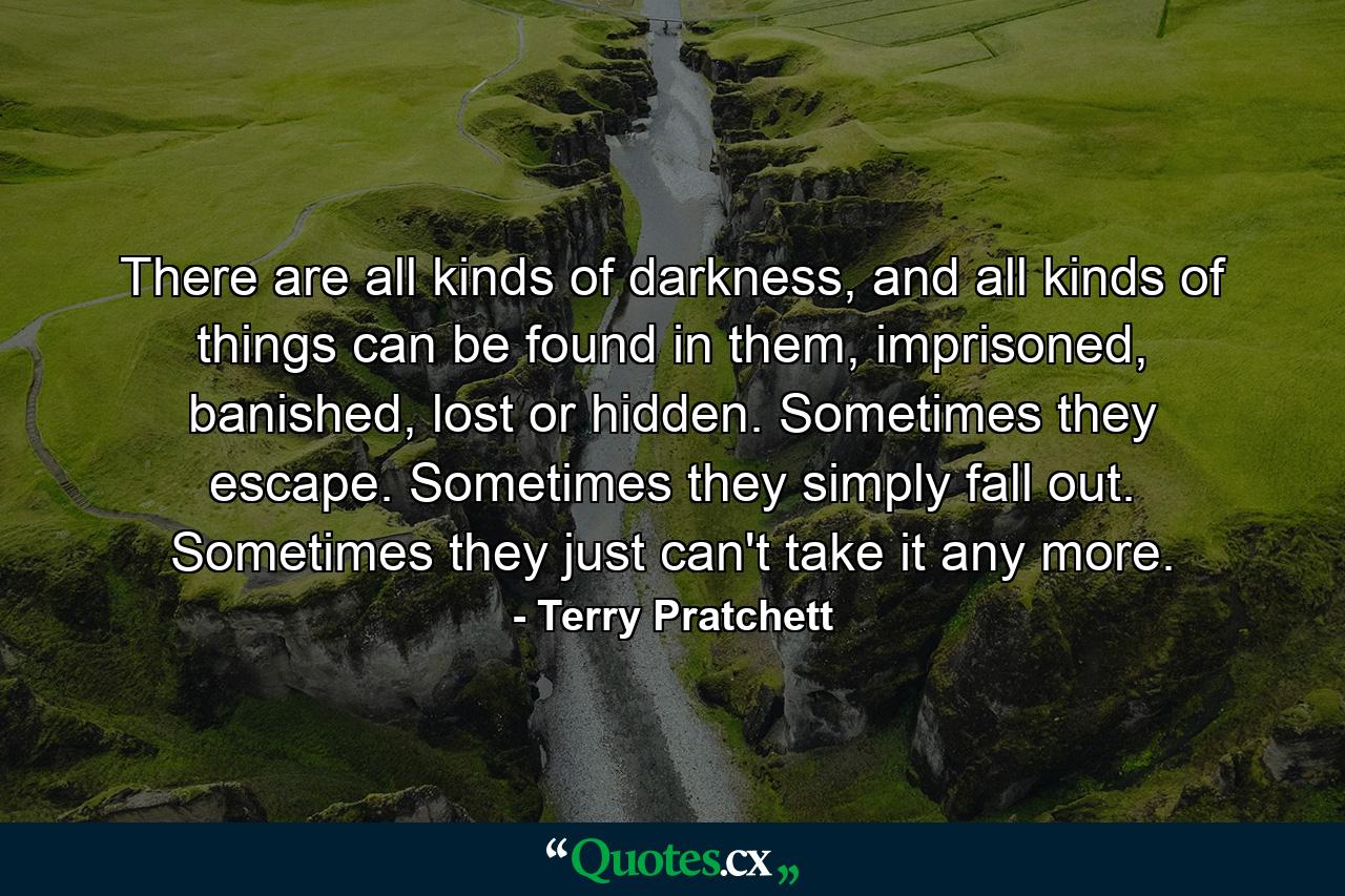 There are all kinds of darkness, and all kinds of things can be found in them, imprisoned, banished, lost or hidden. Sometimes they escape. Sometimes they simply fall out. Sometimes they just can't take it any more. - Quote by Terry Pratchett