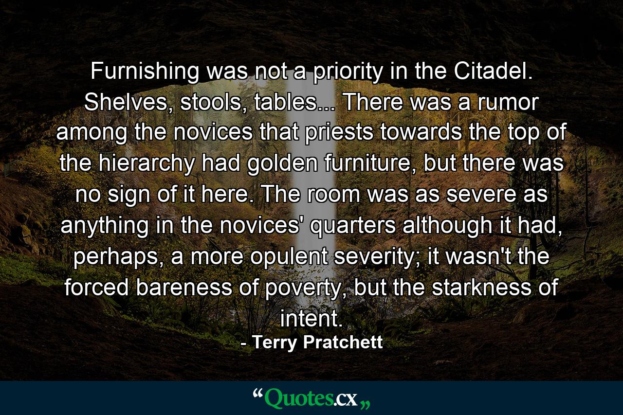 Furnishing was not a priority in the Citadel. Shelves, stools, tables... There was a rumor among the novices that priests towards the top of the hierarchy had golden furniture, but there was no sign of it here. The room was as severe as anything in the novices' quarters although it had, perhaps, a more opulent severity; it wasn't the forced bareness of poverty, but the starkness of intent. - Quote by Terry Pratchett