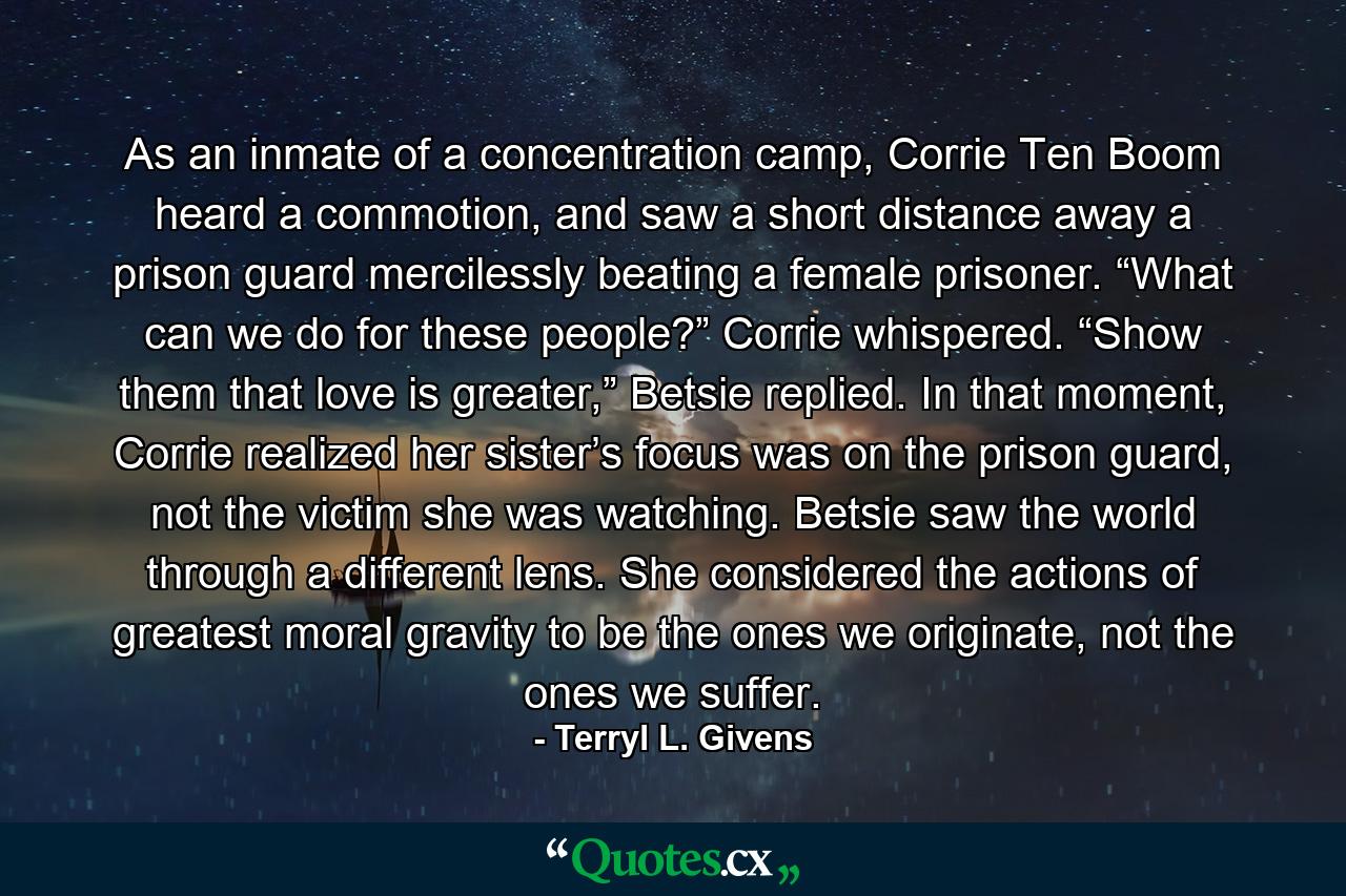 As an inmate of a concentration camp, Corrie Ten Boom heard a commotion, and saw a short distance away a prison guard mercilessly beating a female prisoner. “What can we do for these people?” Corrie whispered. “Show them that love is greater,” Betsie replied. In that moment, Corrie realized her sister’s focus was on the prison guard, not the victim she was watching. Betsie saw the world through a different lens. She considered the actions of greatest moral gravity to be the ones we originate, not the ones we suffer. - Quote by Terryl L. Givens