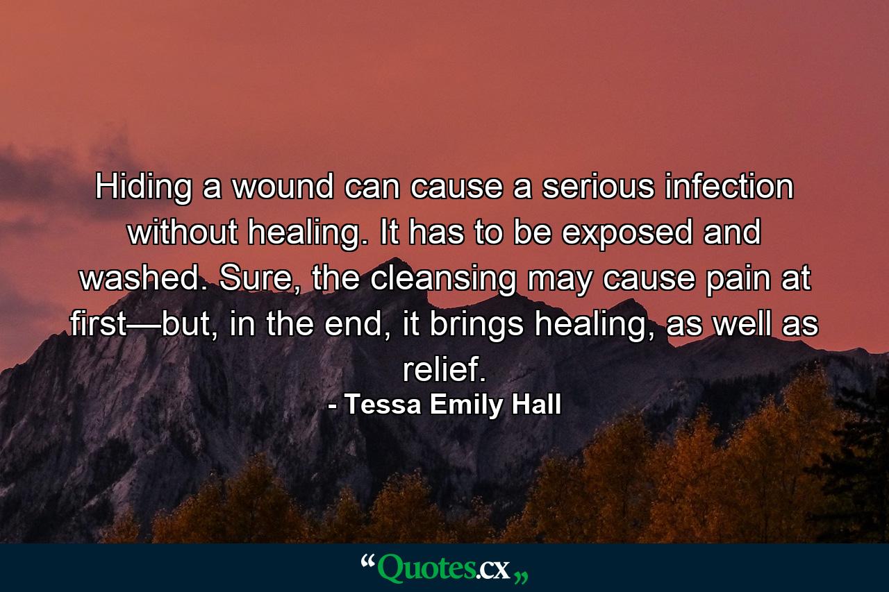 Hiding a wound can cause a serious infection without healing. It has to be exposed and washed. Sure, the cleansing may cause pain at first—but, in the end, it brings healing, as well as relief. - Quote by Tessa Emily Hall