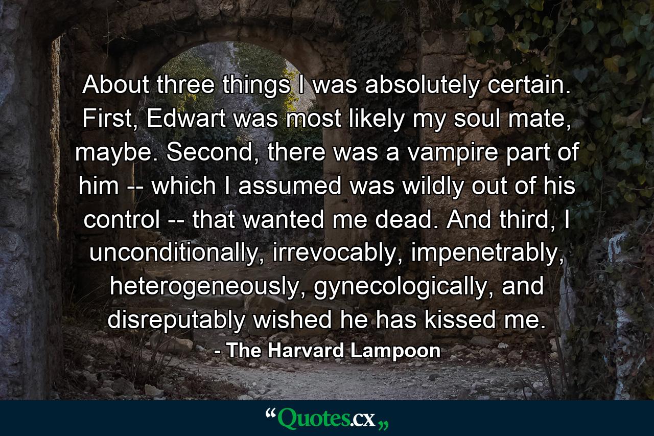 About three things I was absolutely certain. First, Edwart was most likely my soul mate, maybe. Second, there was a vampire part of him -- which I assumed was wildly out of his control -- that wanted me dead. And third, I unconditionally, irrevocably, impenetrably, heterogeneously, gynecologically, and disreputably wished he has kissed me. - Quote by The Harvard Lampoon