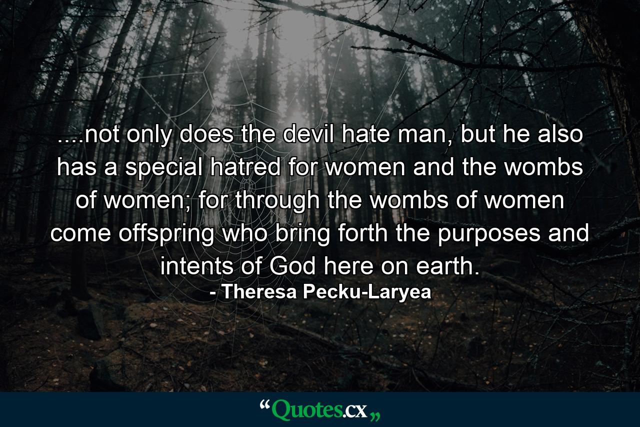 ....not only does the devil hate man, but he also has a special hatred for women and the wombs of women; for through the wombs of women come offspring who bring forth the purposes and intents of God here on earth. - Quote by Theresa Pecku-Laryea