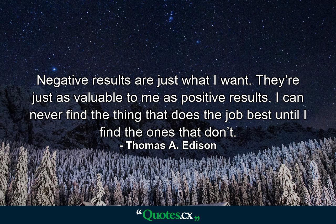 Negative results are just what I want. They’re just as valuable to me as positive results. I can never find the thing that does the job best until I find the ones that don’t. - Quote by Thomas A. Edison