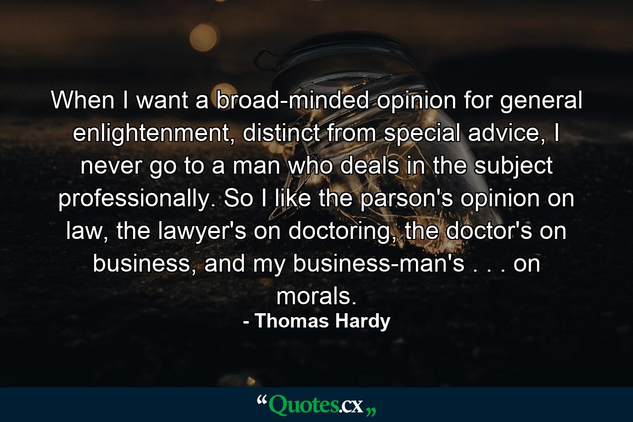 When I want a broad-minded opinion for general enlightenment, distinct from special advice, I never go to a man who deals in the subject professionally. So I like the parson's opinion on law, the lawyer's on doctoring, the doctor's on business, and my business-man's . . . on morals. - Quote by Thomas Hardy