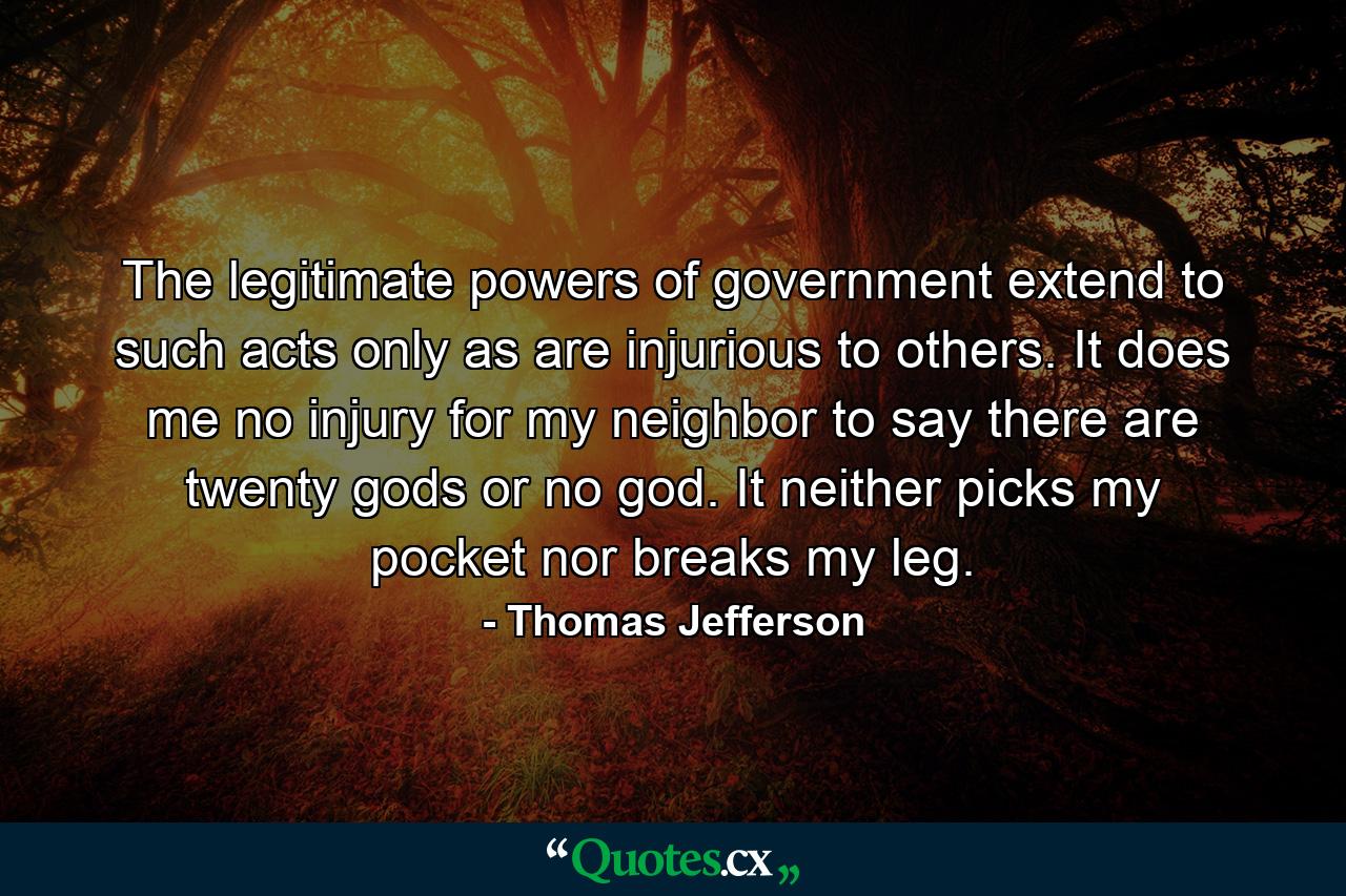 The legitimate powers of government extend to such acts only as are injurious to others. It does me no injury for my neighbor to say there are twenty gods or no god. It neither picks my pocket nor breaks my leg. - Quote by Thomas Jefferson