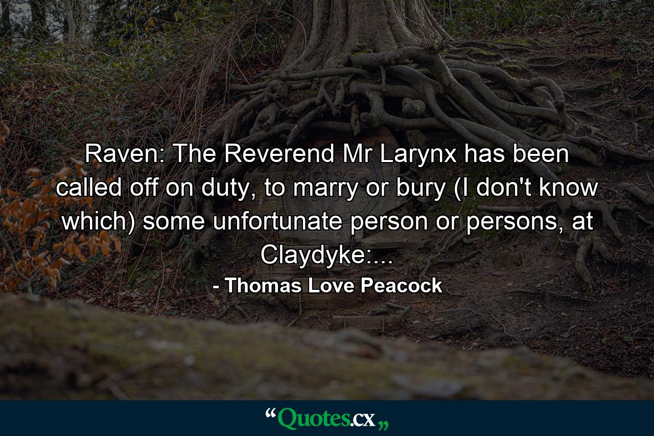 Raven: The Reverend Mr Larynx has been called off on duty, to marry or bury (I don't know which) some unfortunate person or persons, at Claydyke:... - Quote by Thomas Love Peacock