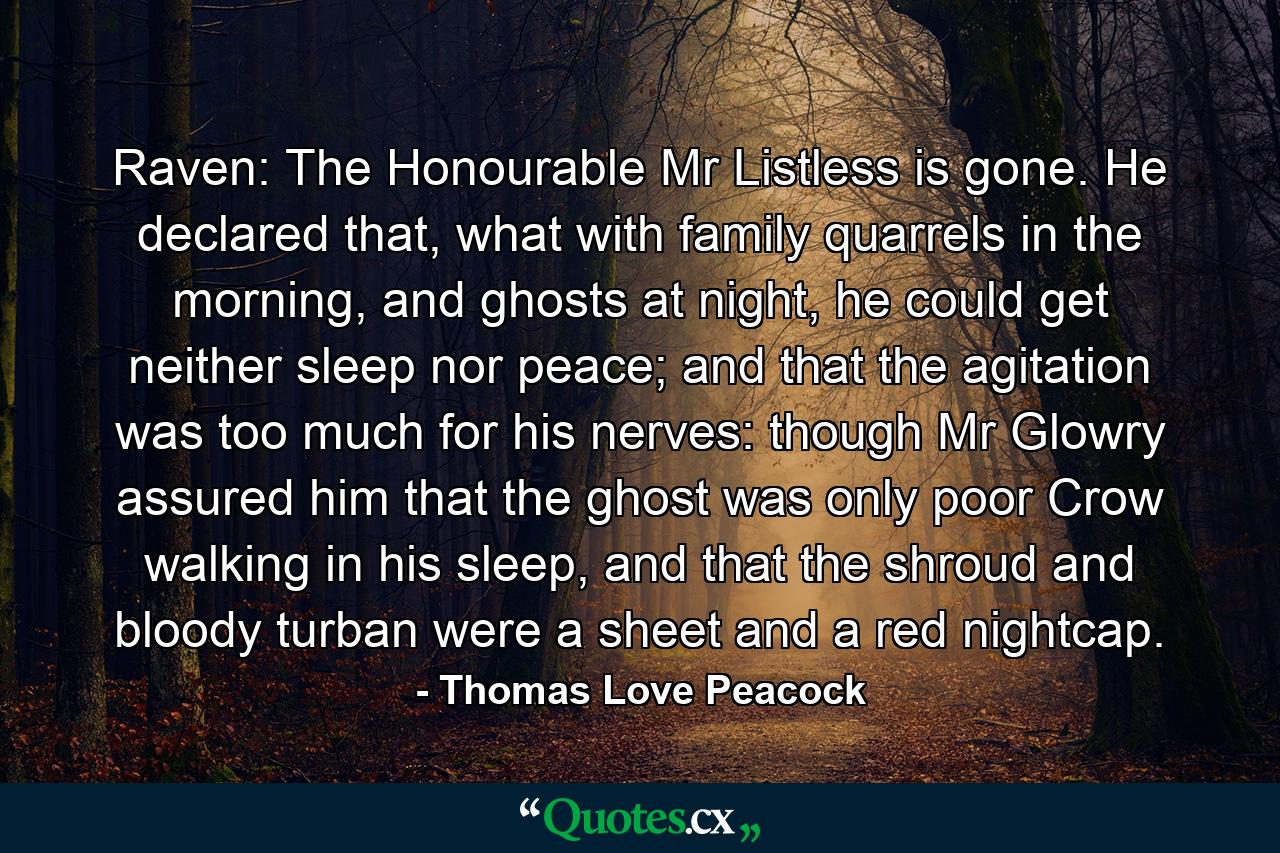 Raven: The Honourable Mr Listless is gone. He declared that, what with family quarrels in the morning, and ghosts at night, he could get neither sleep nor peace; and that the agitation was too much for his nerves: though Mr Glowry assured him that the ghost was only poor Crow walking in his sleep, and that the shroud and bloody turban were a sheet and a red nightcap. - Quote by Thomas Love Peacock