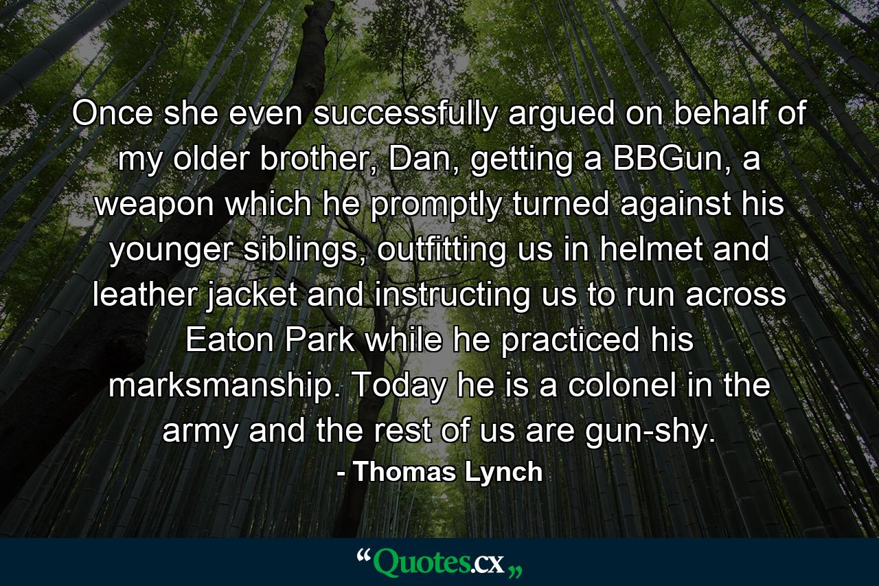 Once she even successfully argued on behalf of my older brother, Dan, getting a BBGun, a weapon which he promptly turned against his younger siblings, outfitting us in helmet and leather jacket and instructing us to run across Eaton Park while he practiced his marksmanship. Today he is a colonel in the army and the rest of us are gun-shy. - Quote by Thomas Lynch