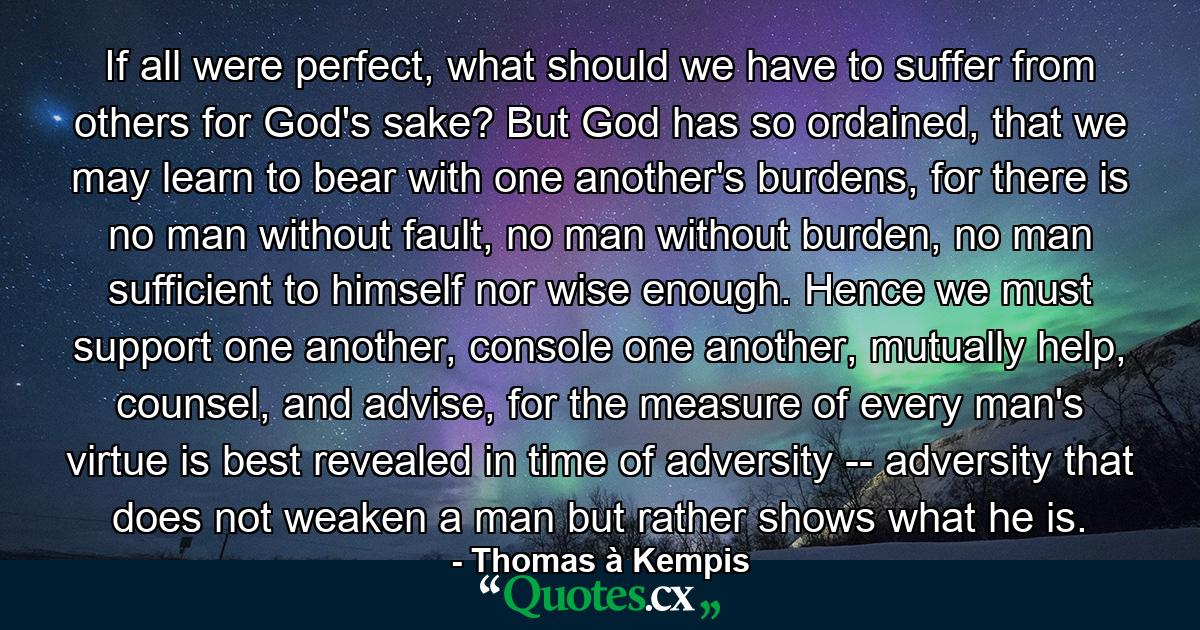 If all were perfect, what should we have to suffer from others for God's sake? But God has so ordained, that we may learn to bear with one another's burdens, for there is no man without fault, no man without burden, no man sufficient to himself nor wise enough. Hence we must support one another, console one another, mutually help, counsel, and advise, for the measure of every man's virtue is best revealed in time of adversity -- adversity that does not weaken a man but rather shows what he is. - Quote by Thomas à Kempis