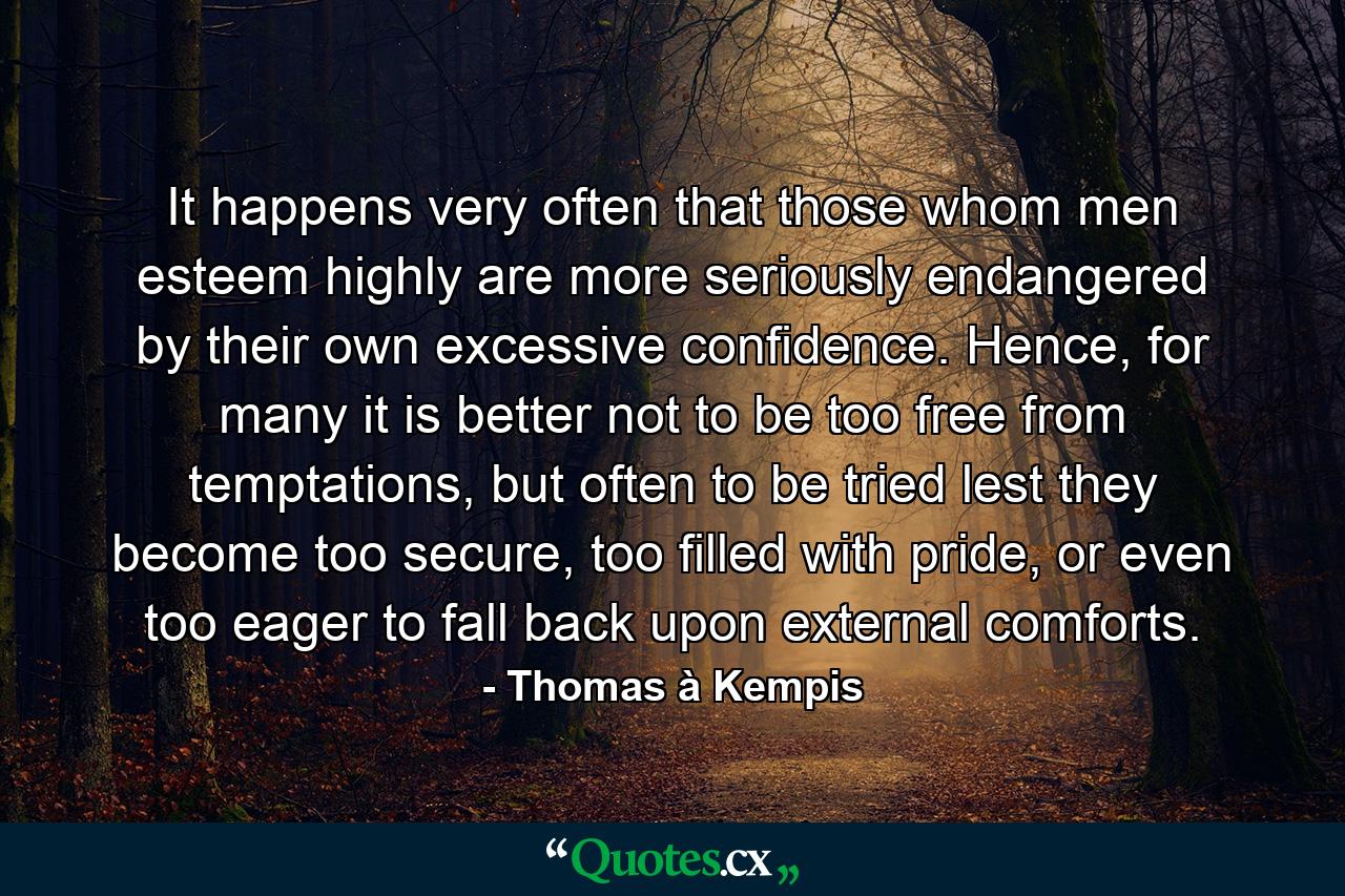 It happens very often that those whom men esteem highly are more seriously endangered by their own excessive confidence. Hence, for many it is better not to be too free from temptations, but often to be tried lest they become too secure, too filled with pride, or even too eager to fall back upon external comforts. - Quote by Thomas à Kempis