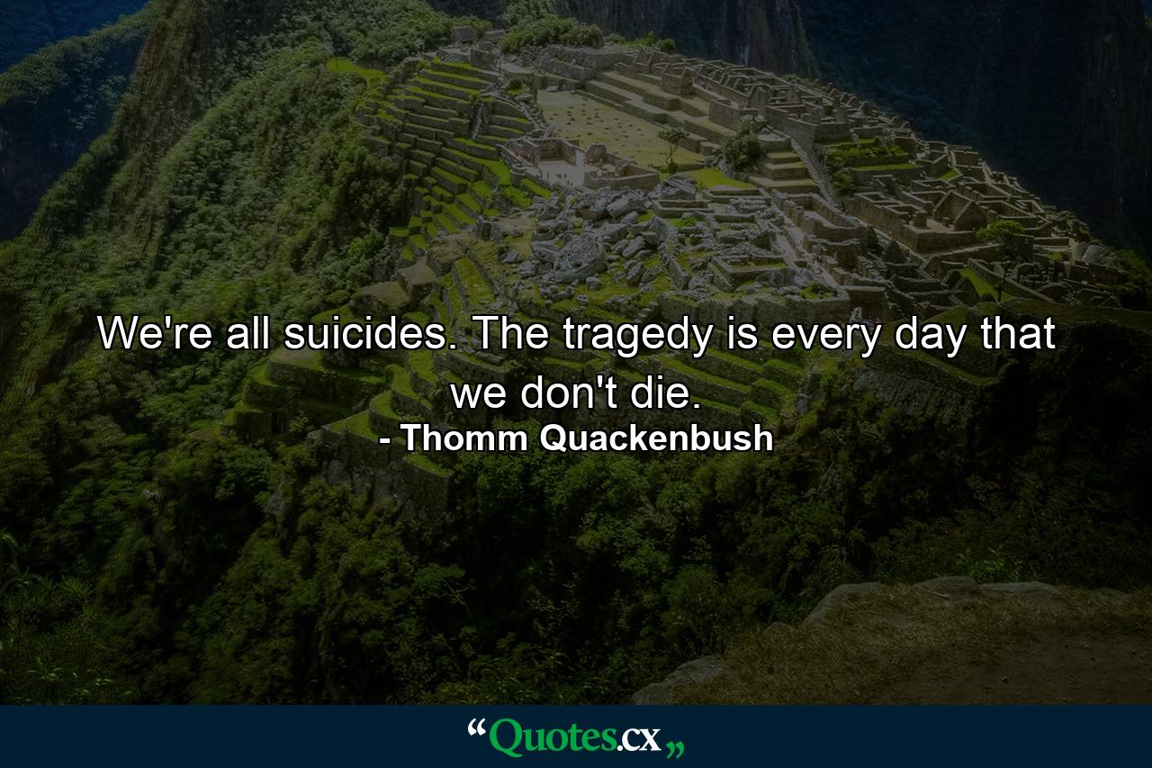 We're all suicides. The tragedy is every day that we don't die. - Quote by Thomm Quackenbush