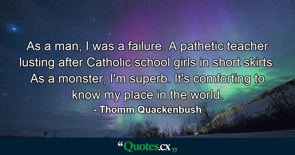 As a man, I was a failure. A pathetic teacher lusting after Catholic school girls in short skirts. As a monster, I'm superb. It's comforting to know my place in the world. - Quote by Thomm Quackenbush