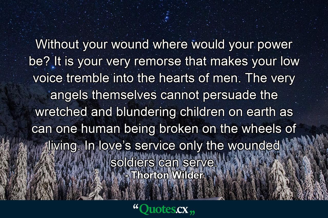 Without your wound where would your power be? It is your very remorse that makes your low voice tremble into the hearts of men. The very angels themselves cannot persuade the wretched and blundering children on earth as can one human being broken on the wheels of living. In love’s service only the wounded soldiers can serve. - Quote by Thorton Wilder