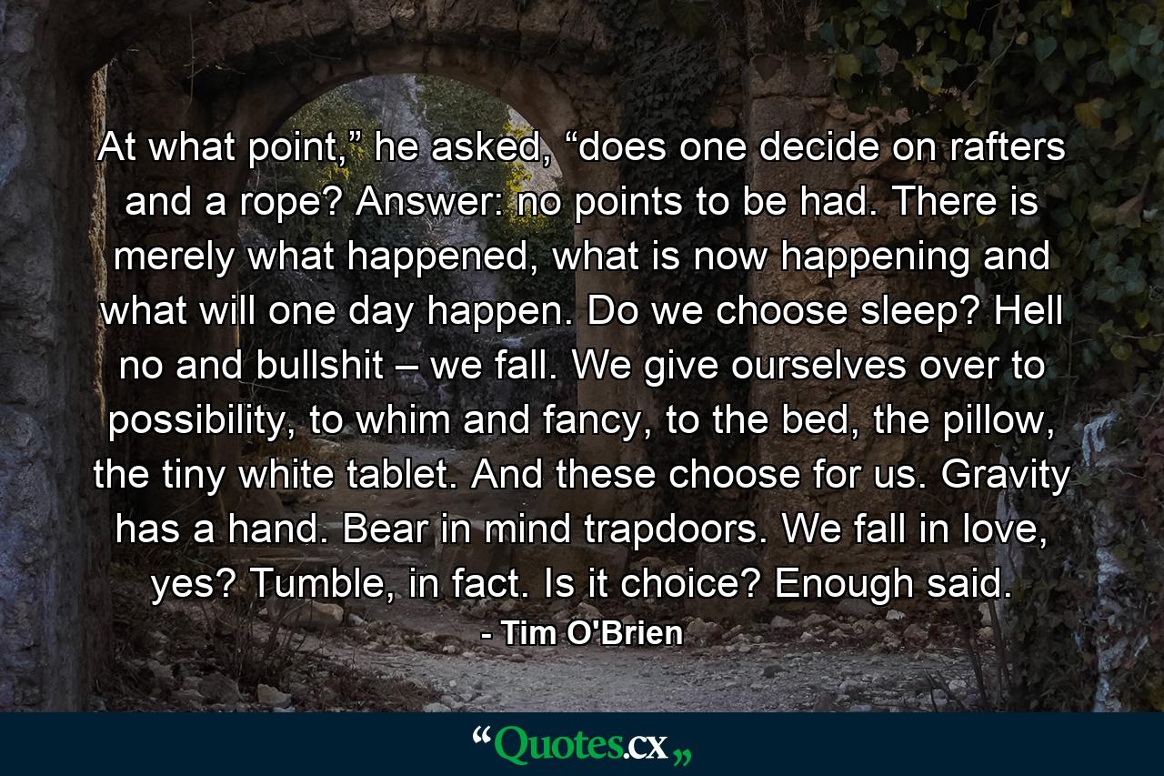 At what point,” he asked, “does one decide on rafters and a rope? Answer: no points to be had. There is merely what happened, what is now happening and what will one day happen. Do we choose sleep? Hell no and bullshit – we fall. We give ourselves over to possibility, to whim and fancy, to the bed, the pillow, the tiny white tablet. And these choose for us. Gravity has a hand. Bear in mind trapdoors. We fall in love, yes? Tumble, in fact. Is it choice? Enough said. - Quote by Tim O'Brien