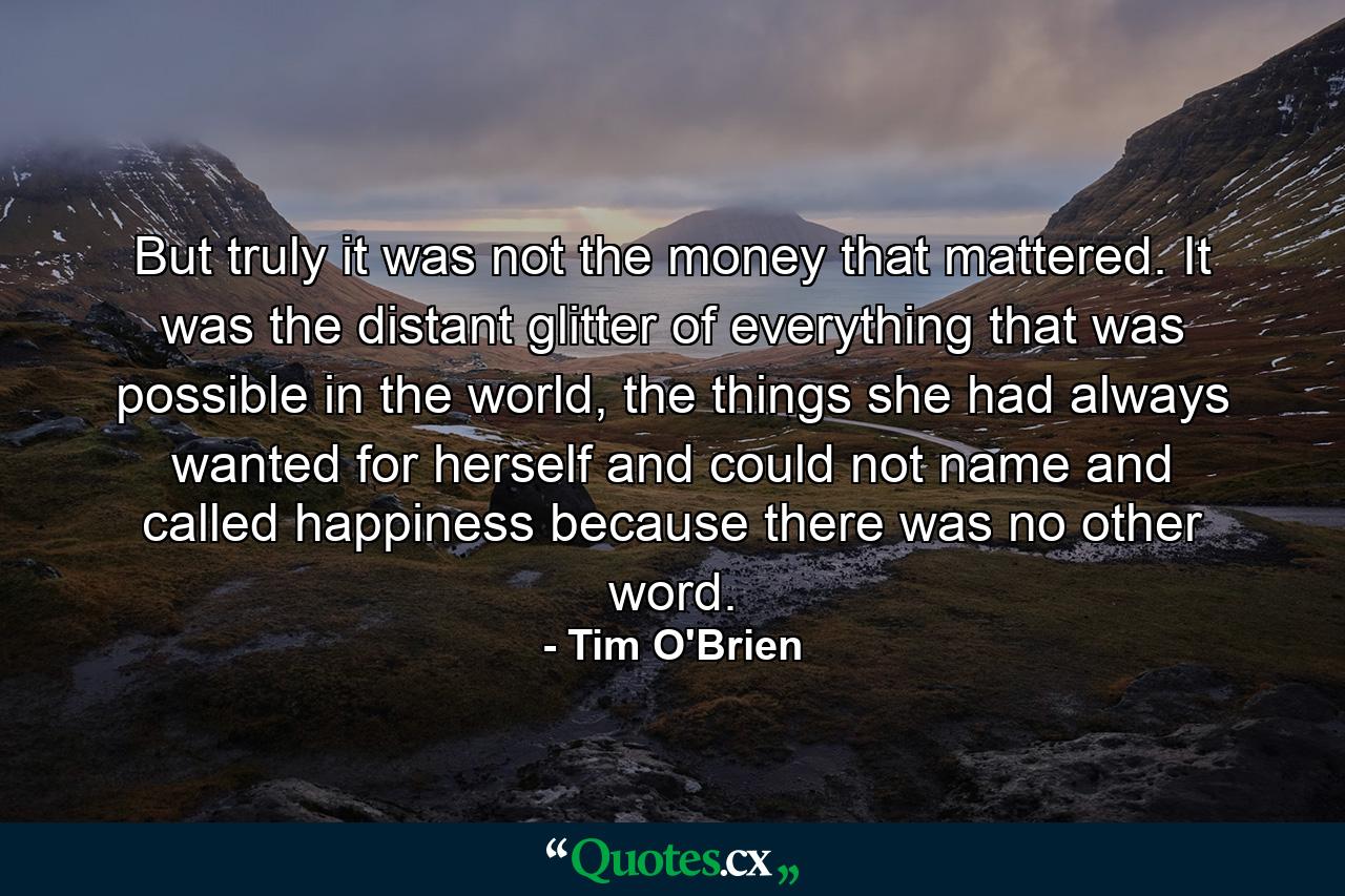 But truly it was not the money that mattered. It was the distant glitter of everything that was possible in the world, the things she had always wanted for herself and could not name and called happiness because there was no other word. - Quote by Tim O'Brien